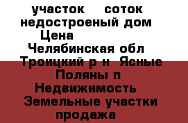 участок 25 соток, недостроеный дом › Цена ­ 1 500 000 - Челябинская обл., Троицкий р-н, Ясные Поляны п. Недвижимость » Земельные участки продажа   